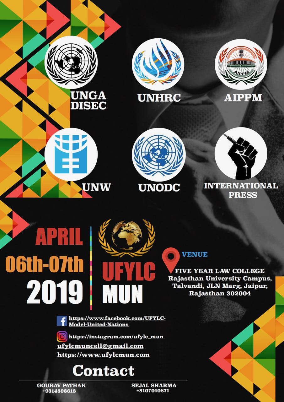 : Registrations Open It gives us immense pleasure to invite you to the Fourth edition of UFYLC MUN held on 6th and 7th April 2019. It is a two days conference which provides a platform to unravel the solutions through hours of debate and discussion on global issues with an aim to familiarize the students with the concepts and basics of Model United Nations conferences and to infuse the knowledge of international politics and relations. This event is collectively organised by a committee consisting young and aspiring Law students from University Five year Law College, University of Rajasthan. Model United Nations is an academic simulation of the United Nations that aims to educate participants about current events, topics in international relations, diplomacy and United Nations agendas. It is a platform where national and international issues are discussed thoroughly by students of different streams. Thousands of School and College students across the country participate in Model United Nations, which involves substantial researching, public speaking, debating and writing skills as well as teamwork and leadership abilities. In this era of globalization where being globally aware is more important than ever, Model UN is an approach to become an active and more concerned global Citizen. All previous three editions with the presence of eminent dignitaries and large support of college/school students have proved to be a successful event. Eligibility To all University and school students of any stream across the nation Committees and their Agendas Human Rights Commission Human rights of unaccompanied migrants children and adolescents The Disarmament and International Security committee Preventing the acquisition of chemical biological weapons and sources by extremist groups All India Political parties Meet Discussion on uniform civil code after the historical judgements upon Section 377 IPC and Triple talaq United Nations Office on Drugs and Crime Drug trade and its ties to insurgency money laundering and organised crime United Nations Entity for Gender Equality and the Empowerment of Women Discussing the promotion of gender equality and education for supporting youth empowerment International Press Make reports, take interviews, interact with various delegates and click pictures during Conference. Location The MUN shall be held at campus of University Five year Law College (Rajasthan University), JLN Marg, jaipur, Rajasthan 302004 Dates Make sure to mark the dates 6th-7th April 2019 Registration procedure Registration has to be done online only. To access the delegate Registration form, click here (Link for forms: https://docs.google.com/forms/d/1MpInMCVStAYWEGNt0y8evSaIWhso9mlfNgyyWl_fJiQ/edit) Registration Fee Delegate Fee: Rs.1500 International Press Fee: Rs. 1200 Additional Accommodation Charges*: Rs. 1000 Last date of registration 10th March 2019 Prize Money Cash prizes for each Committee: Best delegate: Rs. 5000 High Commendation: Rs. 3000 Special mention: Rs. 2000 Contact Us Gourav Pathak +9314598618 Sejal sharama +8107010871 https://www.ufylcmun.com For any query mail us at: ufylcmuncell@gmail.com Apart from all the extensive Work and hours of debate, the friends we make and the memories of these two days will make you cherish the Conference for long. We as a team are determined to make this event one of the most prestigious Conference of Jaipur City.